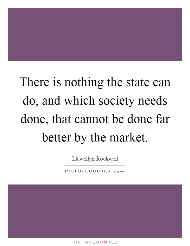 There is nothing the state can do, and which society needs done, that cannot be done far better by the market. Picture Quote #1