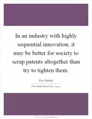 In an industry with highly sequential innovation, it may be better for society to scrap patents altogether than try to tighten them Picture Quote #1
