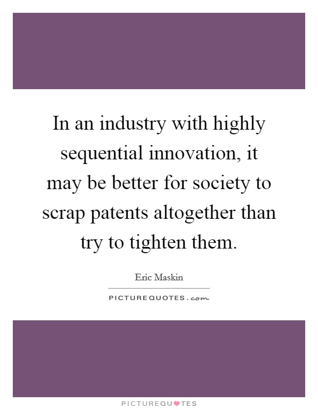 In an industry with highly sequential innovation, it may be better for society to scrap patents altogether than try to tighten them. Picture Quote #1