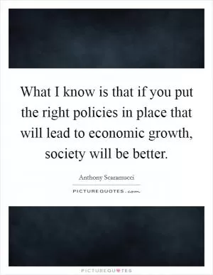 What I know is that if you put the right policies in place that will lead to economic growth, society will be better Picture Quote #1