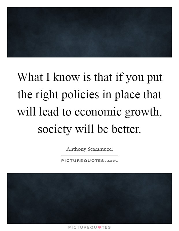 What I know is that if you put the right policies in place that will lead to economic growth, society will be better. Picture Quote #1