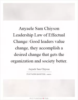 Anyaele Sam Chiyson Leadership Law of Effectual Change: Good leaders value change, they accomplish a desired change that gets the organization and society better Picture Quote #1