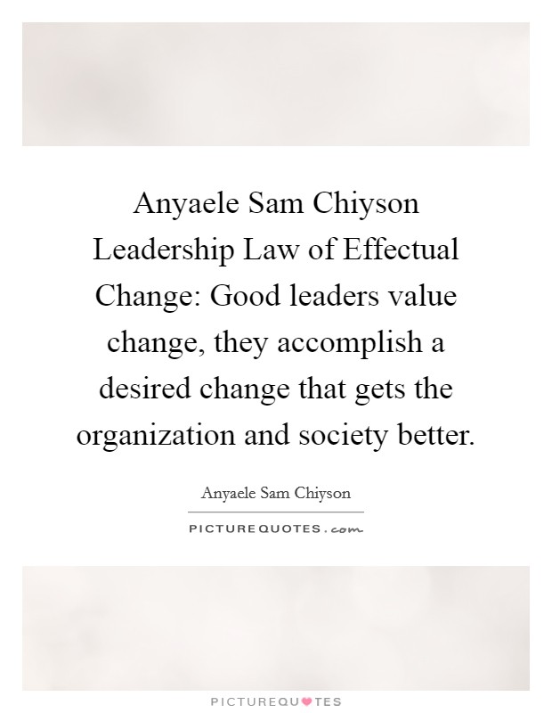 Anyaele Sam Chiyson Leadership Law of Effectual Change: Good leaders value change, they accomplish a desired change that gets the organization and society better. Picture Quote #1