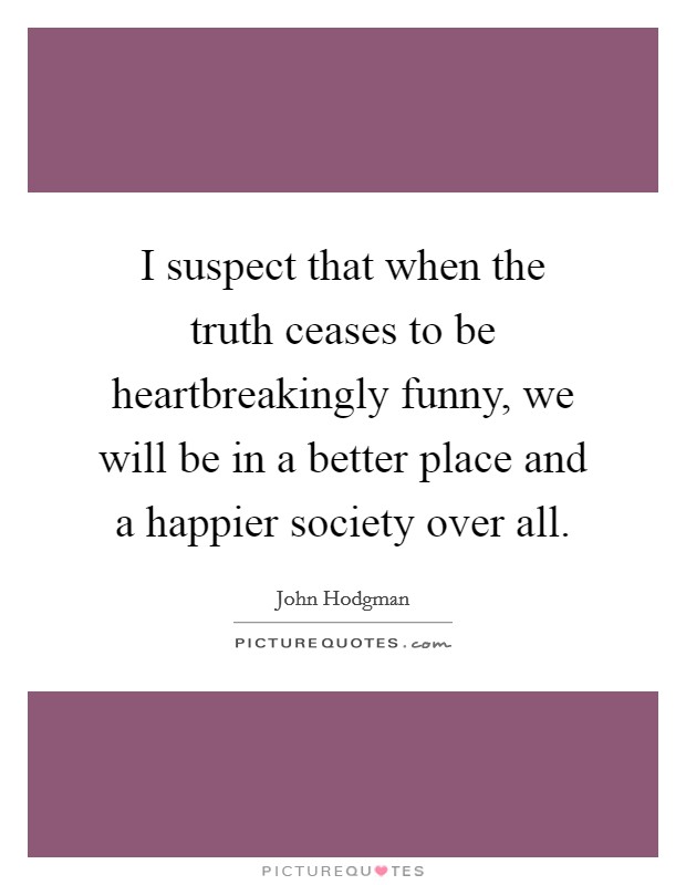 I suspect that when the truth ceases to be heartbreakingly funny, we will be in a better place and a happier society over all. Picture Quote #1