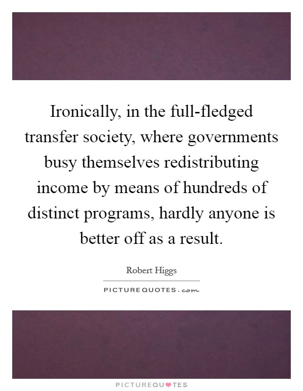 Ironically, in the full-fledged transfer society, where governments busy themselves redistributing income by means of hundreds of distinct programs, hardly anyone is better off as a result. Picture Quote #1