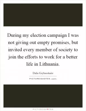 During my election campaign I was not giving out empty promises, but invited every member of society to join the efforts to work for a better life in Lithuania Picture Quote #1