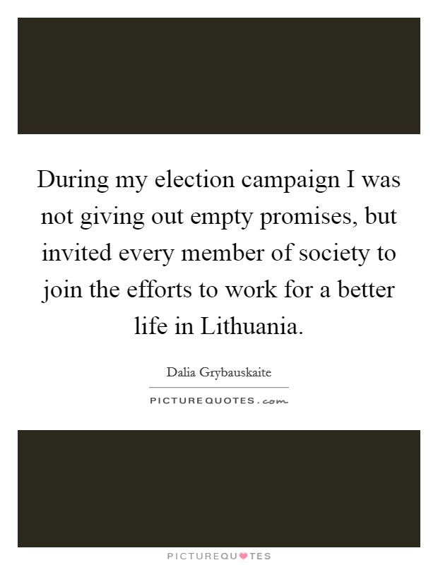 During my election campaign I was not giving out empty promises, but invited every member of society to join the efforts to work for a better life in Lithuania. Picture Quote #1