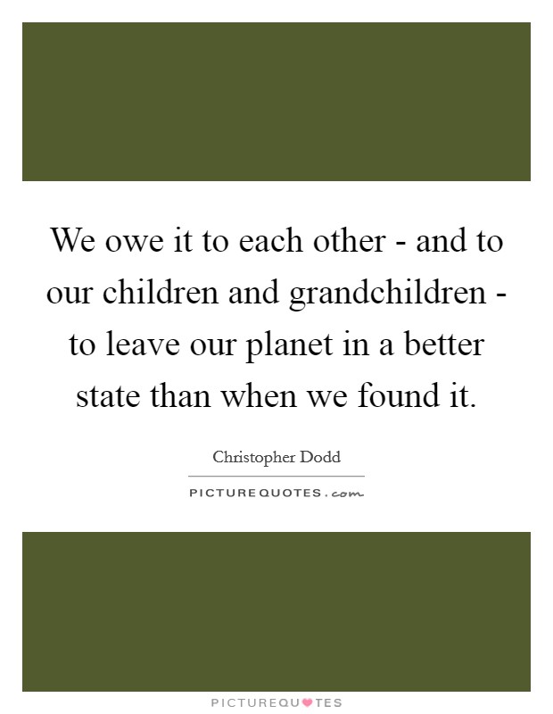 We owe it to each other - and to our children and grandchildren - to leave our planet in a better state than when we found it. Picture Quote #1