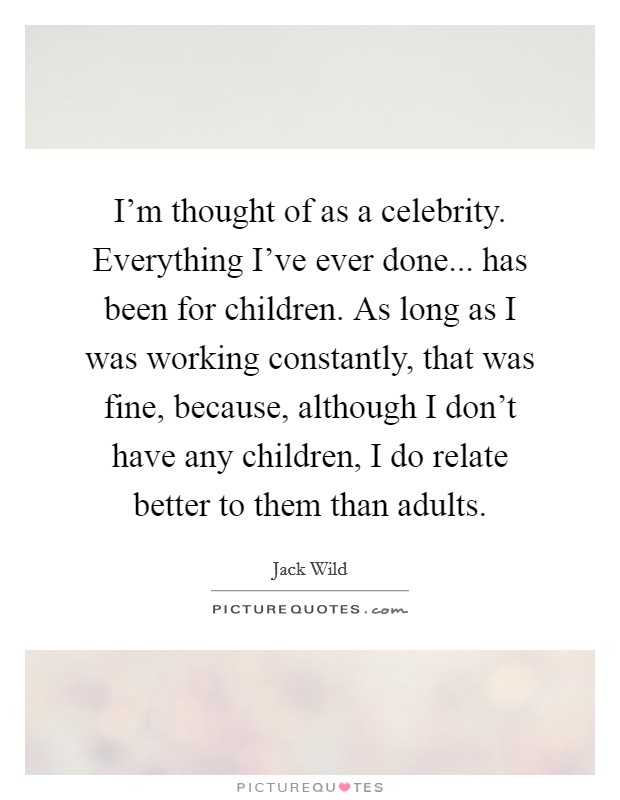 I'm thought of as a celebrity. Everything I've ever done... has been for children. As long as I was working constantly, that was fine, because, although I don't have any children, I do relate better to them than adults. Picture Quote #1