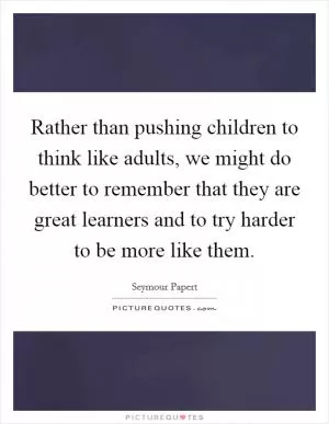 Rather than pushing children to think like adults, we might do better to remember that they are great learners and to try harder to be more like them Picture Quote #1