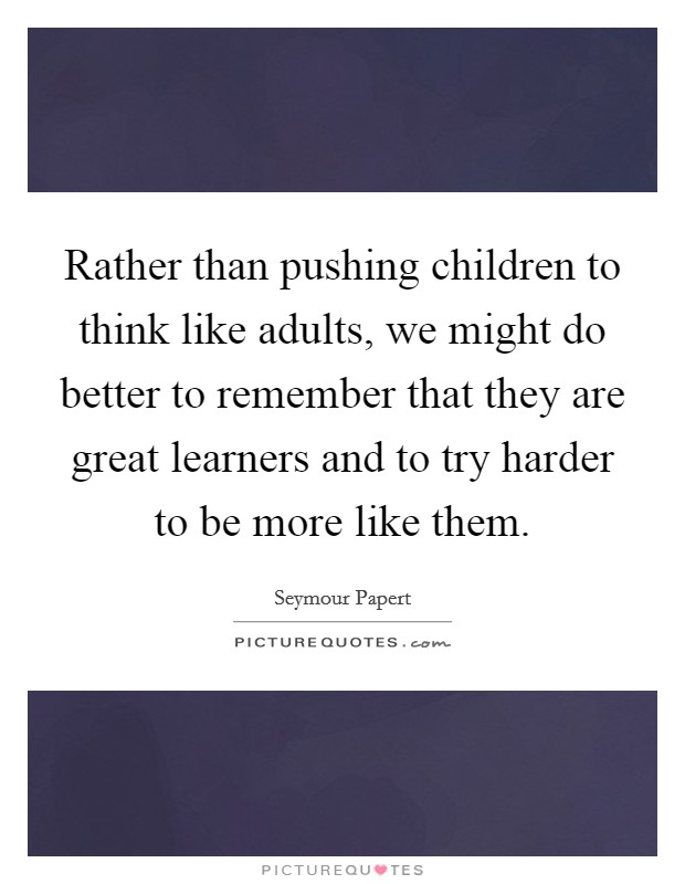 Rather than pushing children to think like adults, we might do better to remember that they are great learners and to try harder to be more like them. Picture Quote #1