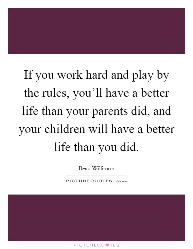 If you work hard and play by the rules, you'll have a better life than your parents did, and your children will have a better life than you did. Picture Quote #1