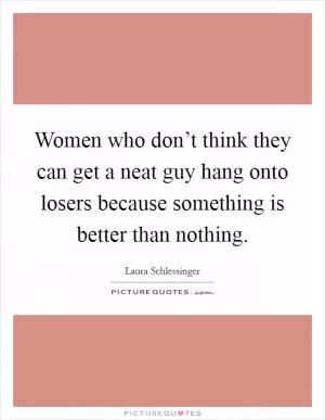 Women who don’t think they can get a neat guy hang onto losers because something is better than nothing Picture Quote #1