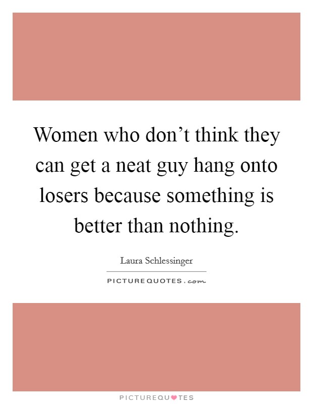Women who don't think they can get a neat guy hang onto losers because something is better than nothing. Picture Quote #1