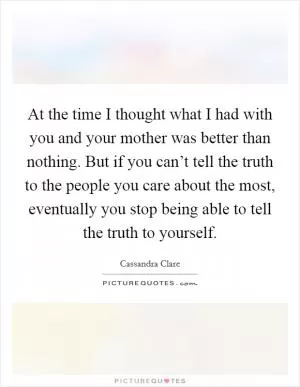 At the time I thought what I had with you and your mother was better than nothing. But if you can’t tell the truth to the people you care about the most, eventually you stop being able to tell the truth to yourself Picture Quote #1