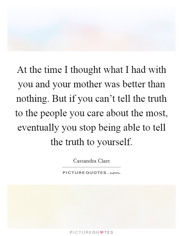 At the time I thought what I had with you and your mother was better than nothing. But if you can't tell the truth to the people you care about the most, eventually you stop being able to tell the truth to yourself. Picture Quote #1