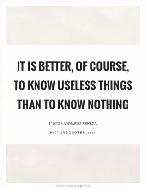 It is better, of course, to know useless things than to know nothing Picture Quote #1