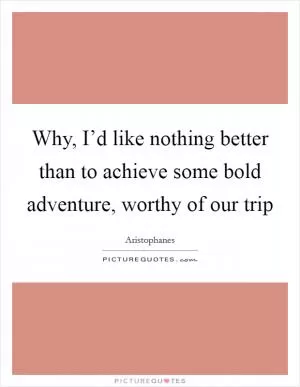 Why, I’d like nothing better than to achieve some bold adventure, worthy of our trip Picture Quote #1