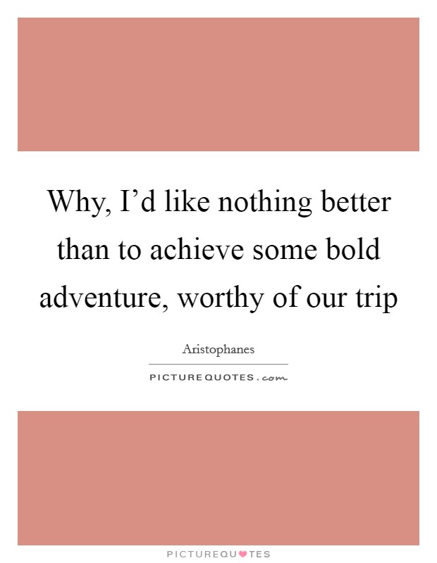 Why, I'd like nothing better than to achieve some bold adventure, worthy of our trip Picture Quote #1