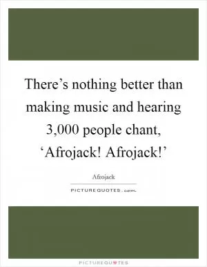 There’s nothing better than making music and hearing 3,000 people chant, ‘Afrojack! Afrojack!’ Picture Quote #1