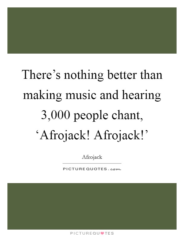 There's nothing better than making music and hearing 3,000 people chant, ‘Afrojack! Afrojack!' Picture Quote #1