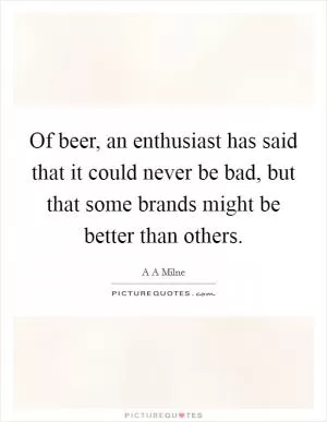 Of beer, an enthusiast has said that it could never be bad, but that some brands might be better than others Picture Quote #1