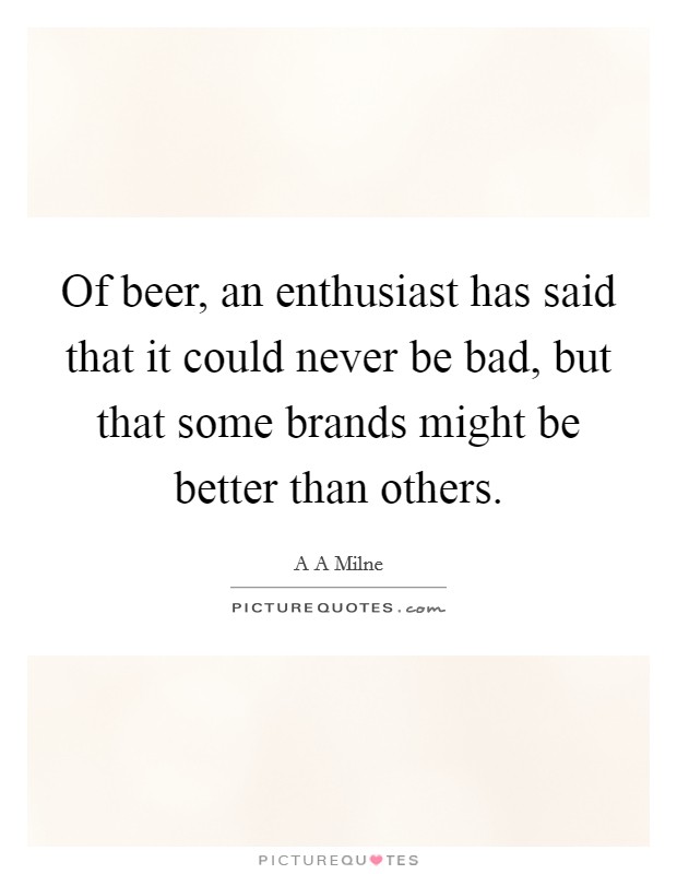 Of beer, an enthusiast has said that it could never be bad, but that some brands might be better than others. Picture Quote #1
