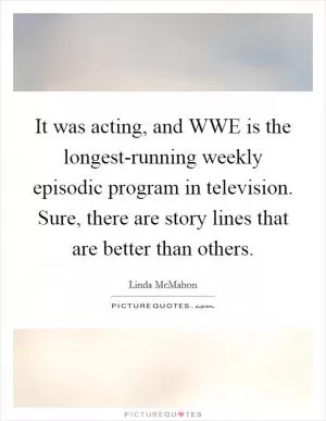 It was acting, and WWE is the longest-running weekly episodic program in television. Sure, there are story lines that are better than others Picture Quote #1