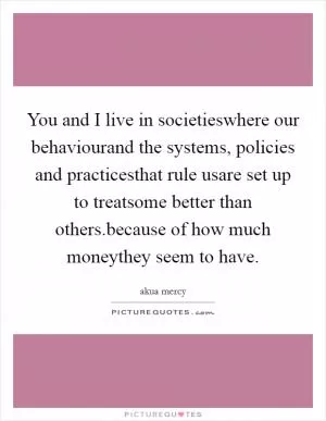 You and I live in societieswhere our behaviourand the systems, policies and practicesthat rule usare set up to treatsome better than others.because of how much moneythey seem to have Picture Quote #1
