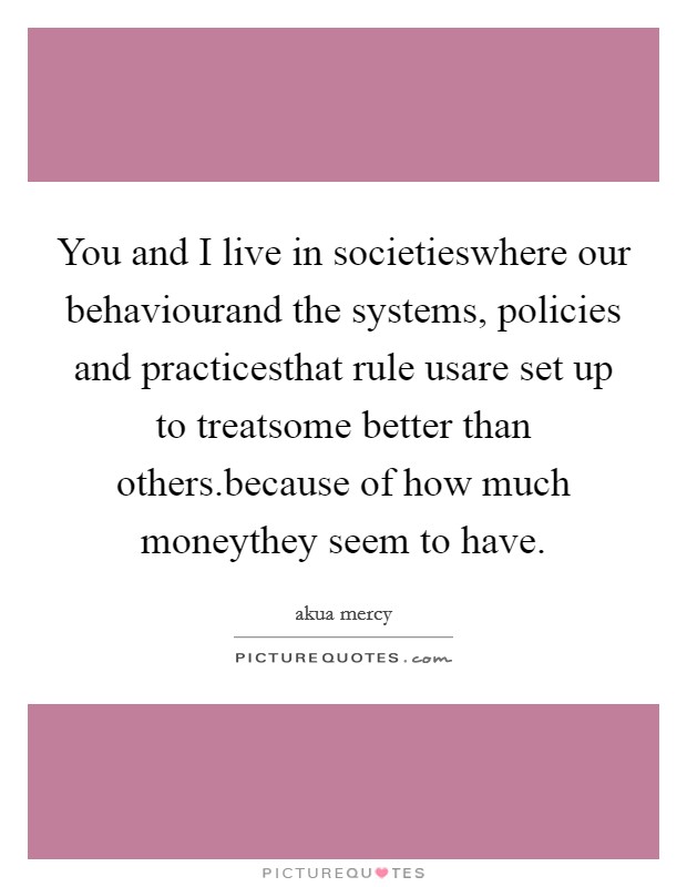 You and I live in societieswhere our behaviourand the systems, policies and practicesthat rule usare set up to treatsome better than others.because of how much moneythey seem to have Picture Quote #1