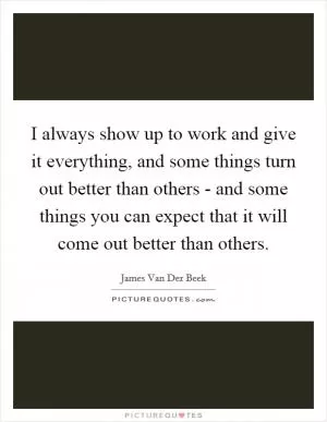 I always show up to work and give it everything, and some things turn out better than others - and some things you can expect that it will come out better than others Picture Quote #1