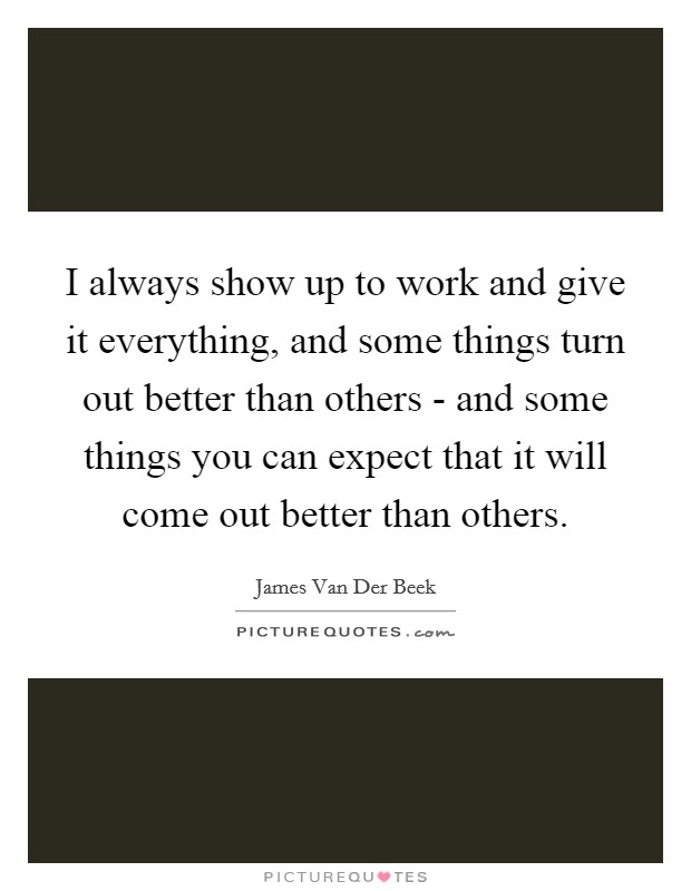 I always show up to work and give it everything, and some things turn out better than others - and some things you can expect that it will come out better than others. Picture Quote #1