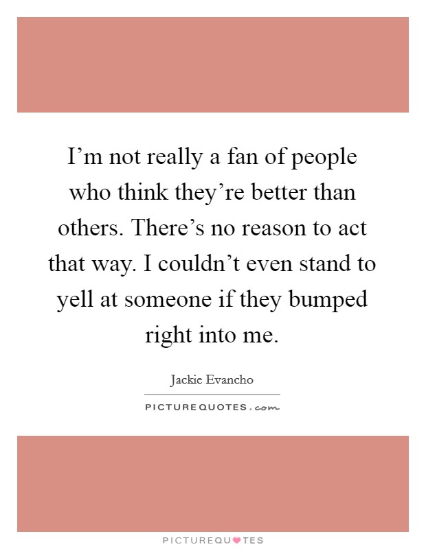 I'm not really a fan of people who think they're better than others. There's no reason to act that way. I couldn't even stand to yell at someone if they bumped right into me. Picture Quote #1