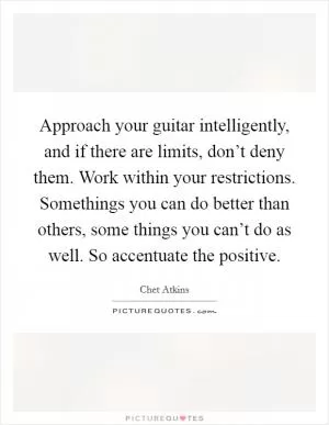 Approach your guitar intelligently, and if there are limits, don’t deny them. Work within your restrictions. Somethings you can do better than others, some things you can’t do as well. So accentuate the positive Picture Quote #1