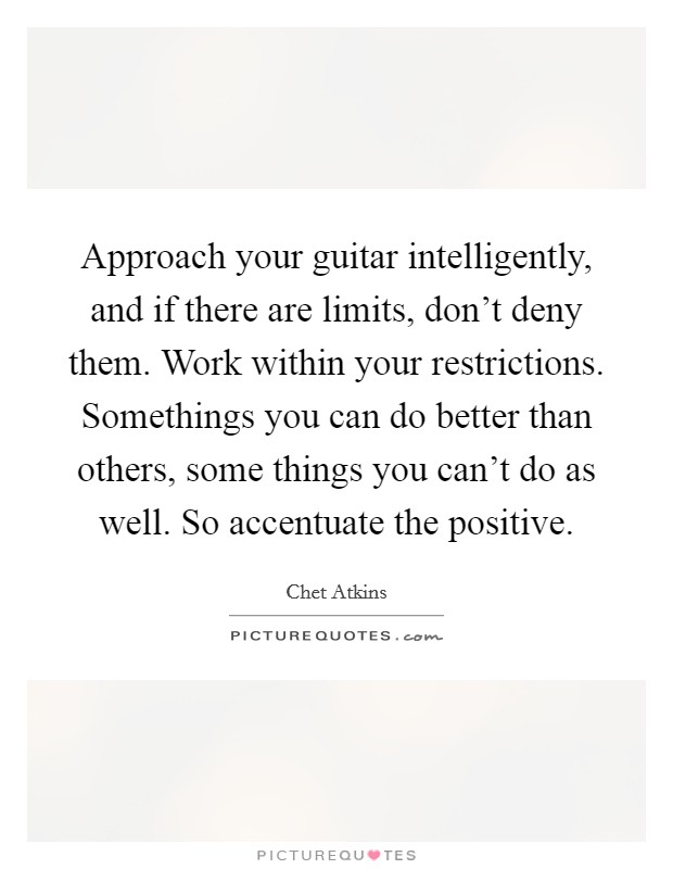 Approach your guitar intelligently, and if there are limits, don't deny them. Work within your restrictions. Somethings you can do better than others, some things you can't do as well. So accentuate the positive. Picture Quote #1