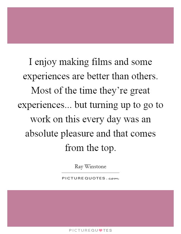 I enjoy making films and some experiences are better than others. Most of the time they're great experiences... but turning up to go to work on this every day was an absolute pleasure and that comes from the top. Picture Quote #1