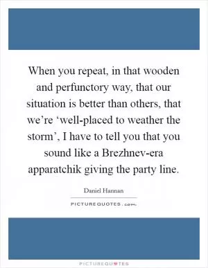 When you repeat, in that wooden and perfunctory way, that our situation is better than others, that we’re ‘well-placed to weather the storm’, I have to tell you that you sound like a Brezhnev-era apparatchik giving the party line Picture Quote #1