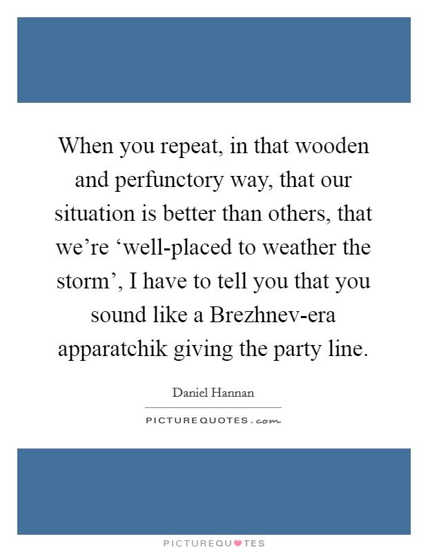 When you repeat, in that wooden and perfunctory way, that our situation is better than others, that we're ‘well-placed to weather the storm', I have to tell you that you sound like a Brezhnev-era apparatchik giving the party line. Picture Quote #1