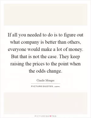 If all you needed to do is to figure out what company is better than others, everyone would make a lot of money. But that is not the case. They keep raising the prices to the point when the odds change Picture Quote #1