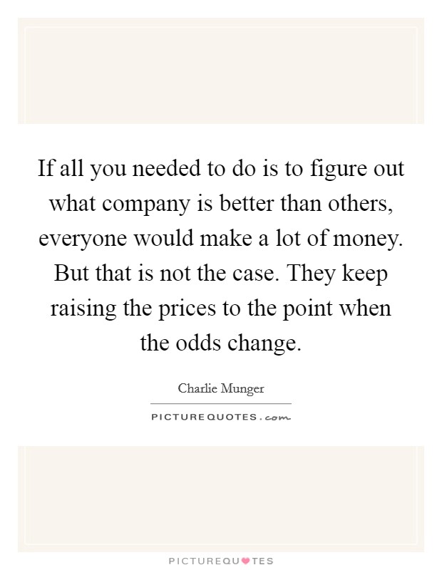 If all you needed to do is to figure out what company is better than others, everyone would make a lot of money. But that is not the case. They keep raising the prices to the point when the odds change. Picture Quote #1