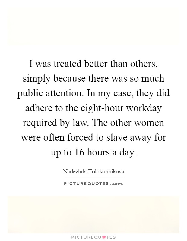 I was treated better than others, simply because there was so much public attention. In my case, they did adhere to the eight-hour workday required by law. The other women were often forced to slave away for up to 16 hours a day. Picture Quote #1