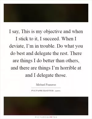 I say, This is my objective and when I stick to it, I succeed. When I deviate, I’m in trouble. Do what you do best and delegate the rest. There are things I do better than others, and there are things I’m horrible at and I delegate those Picture Quote #1