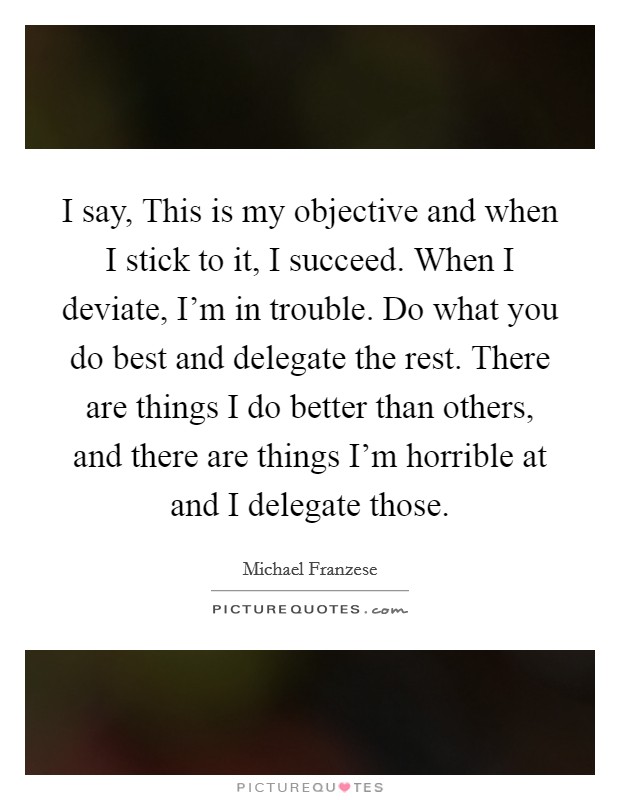 I say, This is my objective and when I stick to it, I succeed. When I deviate, I'm in trouble. Do what you do best and delegate the rest. There are things I do better than others, and there are things I'm horrible at and I delegate those. Picture Quote #1