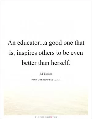 An educator...a good one that is, inspires others to be even better than herself Picture Quote #1