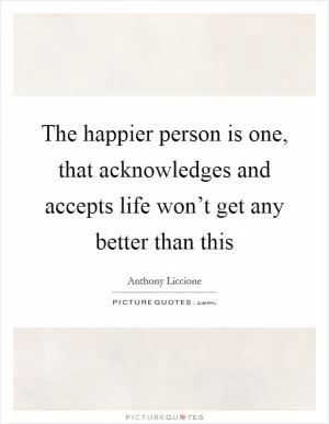 The happier person is one, that acknowledges and accepts life won’t get any better than this Picture Quote #1