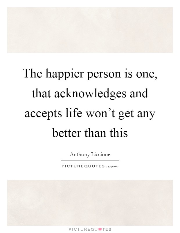 The happier person is one, that acknowledges and accepts life won't get any better than this Picture Quote #1