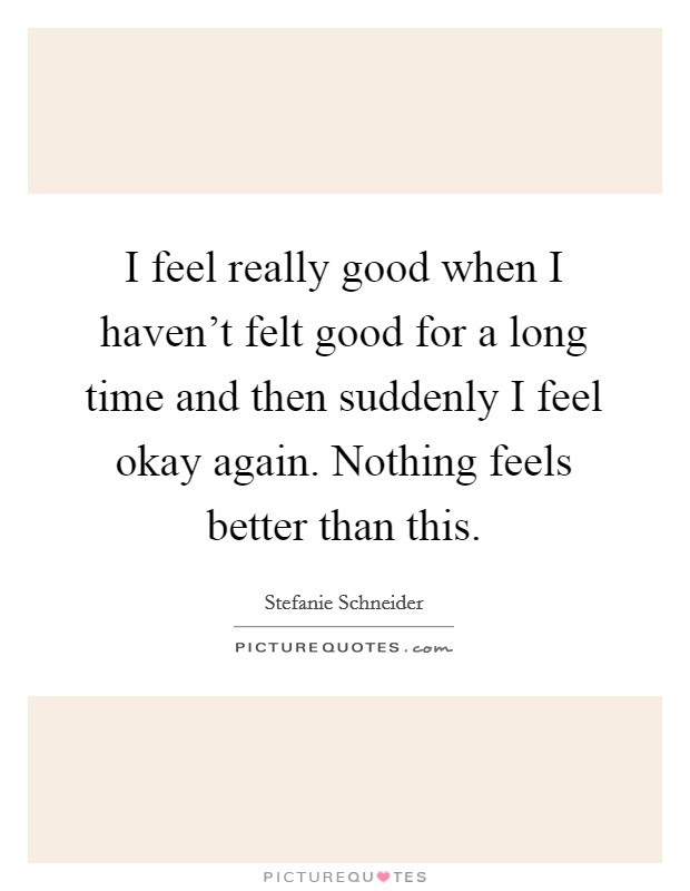 I feel really good when I haven't felt good for a long time and then suddenly I feel okay again. Nothing feels better than this. Picture Quote #1