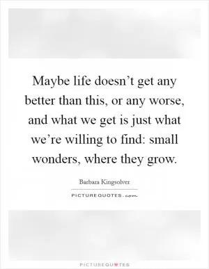 Maybe life doesn’t get any better than this, or any worse, and what we get is just what we’re willing to find: small wonders, where they grow Picture Quote #1