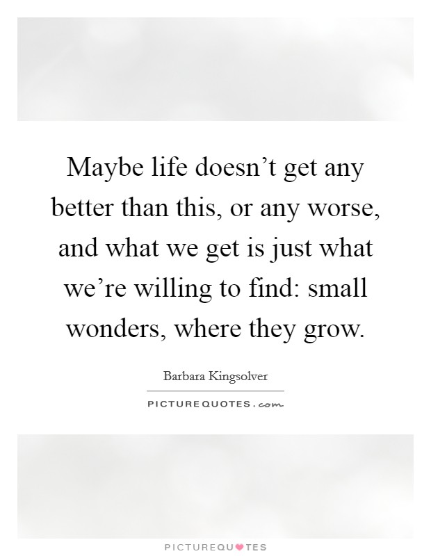 Maybe life doesn't get any better than this, or any worse, and what we get is just what we're willing to find: small wonders, where they grow. Picture Quote #1