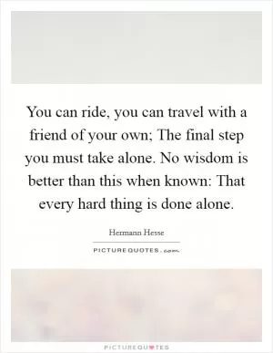 You can ride, you can travel with a friend of your own; The final step you must take alone. No wisdom is better than this when known: That every hard thing is done alone Picture Quote #1